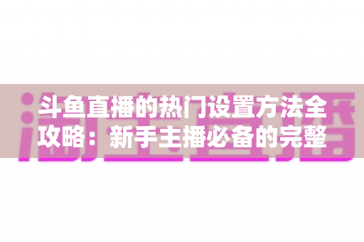 斗鱼直播的热门设置方法全攻略:新手主播必备的完整优化指南 斗鱼直播的热门设置方法全攻略:新手主播必备的完整优化指南