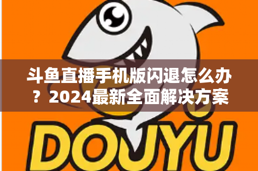 斗鱼直播手机版闪退怎么办？2024最新全面解决方案与实用预防指南