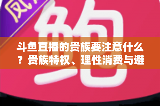 斗鱼直播的贵族要注意什么？贵族特权、理性消费与避坑指南全解析