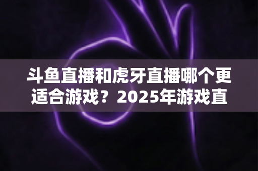 斗鱼直播和虎牙直播哪个更适合游戏?2025年游戏直播平台全面对比指南 斗鱼直播和虎牙直播哪个更适合游戏?2025年游戏直播平台全面对比指南
