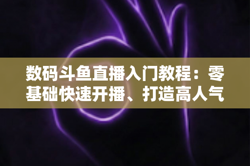 数码斗鱼直播入门教程：零基础快速开播、打造高人气数码直播间的完整指南