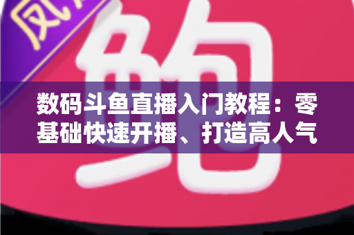 数码斗鱼直播入门教程：零基础快速开播、打造高人气数码直播间的完整指南