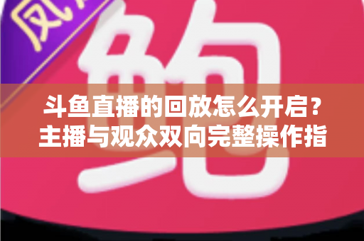 斗鱼直播的回放怎么开启？主播与观众双向完整操作指南，精彩内容永不缺席