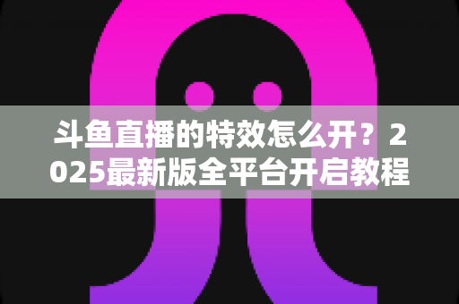 斗鱼直播的特效怎么开?2025最新版全平台开启教程与实操技巧大公开 斗鱼直播的特效怎么开?2025最新版全平台开启教程与实操技巧大公开