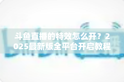 斗鱼直播的特效怎么开？2025最新版全平台开启教程与实操技巧大公开