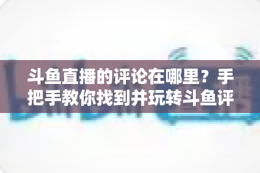 斗鱼直播的评论在哪里？手把手教你找到并玩转斗鱼评论功能的完整指南