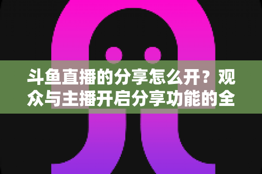 斗鱼直播的分享怎么开?观众与主播开启分享功能的全流程实用指南 斗鱼直播的分享怎么开?观众与主播开启分享功能的全流程实用指南