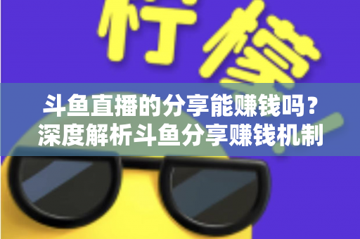 斗鱼直播的分享能赚钱吗?深度解析斗鱼分享赚钱机制、收益水平与实操技巧全指南 斗鱼直播的分享能赚钱吗?深度解析斗鱼分享赚钱机制、收益水平与实操技巧全指南