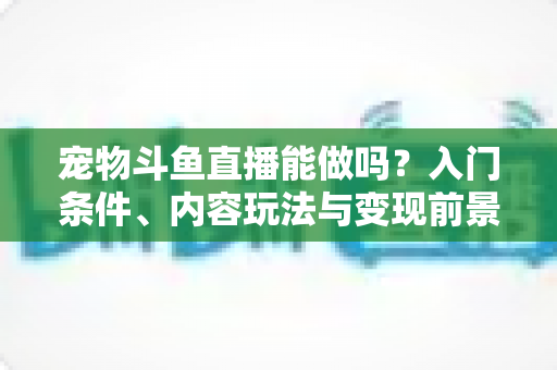 宠物斗鱼直播能做吗?入门条件、内容玩法与变现前景一文讲透 宠物斗鱼直播能做吗?入门条件、内容玩法与变现前景一文讲透