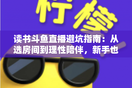 读书斗鱼直播避坑指南:从选房间到理性陪伴,新手也能一眼识破套路的实用攻略 读书斗鱼直播避坑指南:从选房间到理性陪伴,新手也能一眼识破套路的实用攻略