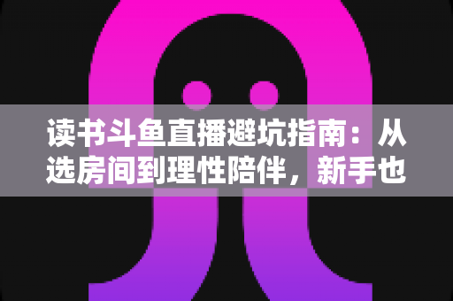 读书斗鱼直播避坑指南：从选房间到理性陪伴，新手也能一眼识破套路的实用攻略