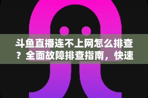 斗鱼直播连不上网怎么排查？全面故障排查指南，快速恢复流畅观看体验