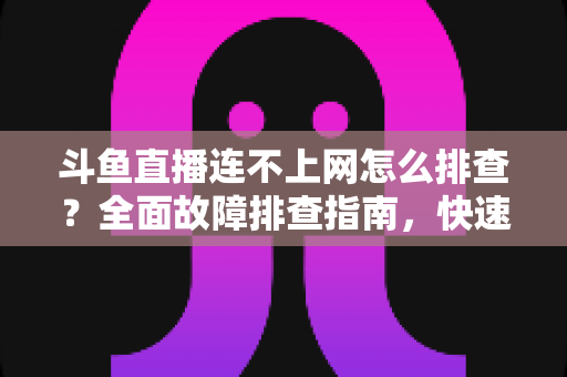 斗鱼直播连不上网怎么排查？全面故障排查指南，快速恢复流畅观看体验