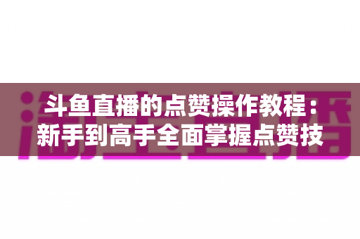 斗鱼直播的点赞操作教程：新手到高手全面掌握点赞技巧，轻松提升直播间互动人气