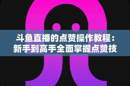 斗鱼直播的点赞操作教程：新手到高手全面掌握点赞技巧，轻松提升直播间互动人气