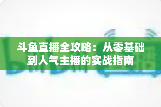 斗鱼直播全攻略:从零基础到人气主播的实战指南 斗鱼直播全攻略:从零基础到人气主播的实战指南