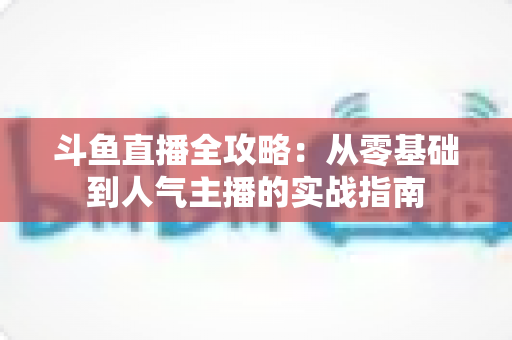斗鱼直播全攻略:从零基础到人气主播的实战指南 斗鱼直播全攻略:从零基础到人气主播的实战指南
