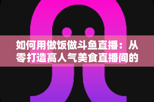 如何用做饭做斗鱼直播:从零打造高人气美食直播间的完整实战指南 如何用做饭做斗鱼直播:从零打造高人气美食直播间的完整实战指南