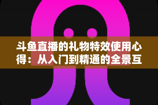 斗鱼直播的礼物特效使用心得：从入门到精通的全景互动指南