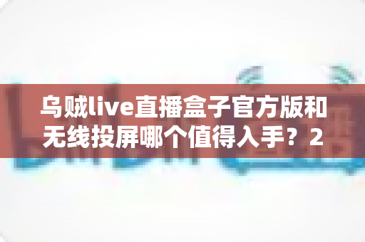 乌贼live直播盒子官方版和无线投屏哪个值得入手？2025年大屏观影方案全面对比测评