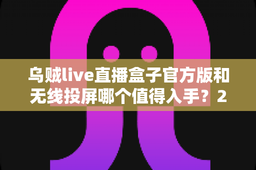 乌贼live直播盒子官方版和无线投屏哪个值得入手？2025年大屏观影方案全面对比测评