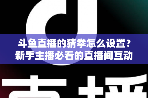 斗鱼直播的猜拳怎么设置？新手主播必看的直播间互动玩法全攻略