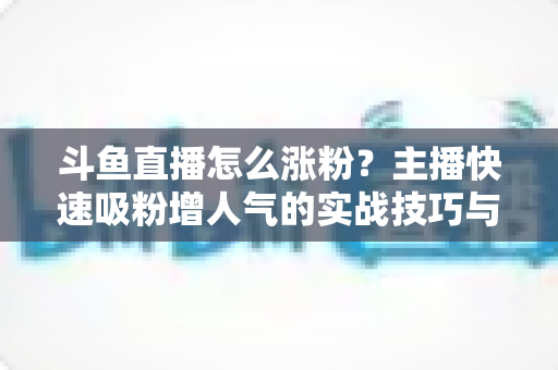 斗鱼直播怎么涨粉？主播快速吸粉增人气的实战技巧与策略全解析
