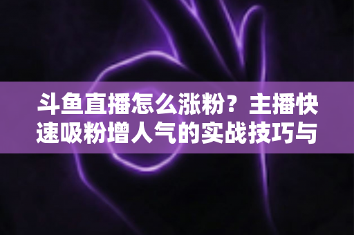 斗鱼直播怎么涨粉？主播快速吸粉增人气的实战技巧与策略全解析