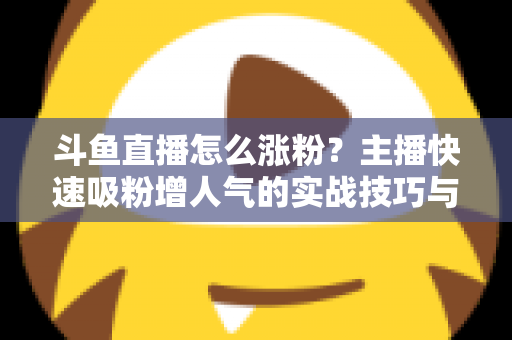 斗鱼直播怎么涨粉？主播快速吸粉增人气的实战技巧与策略全解析