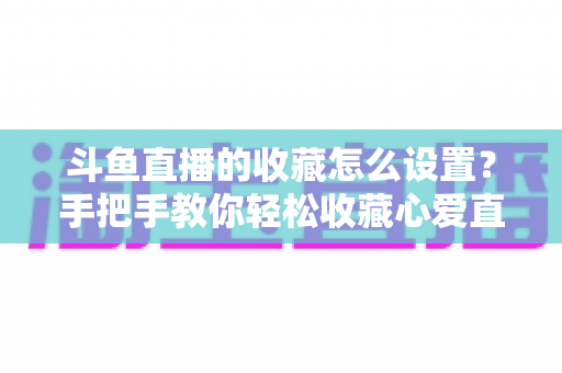 斗鱼直播的收藏怎么设置？手把手教你轻松收藏心爱直播间，精彩内容永不错过