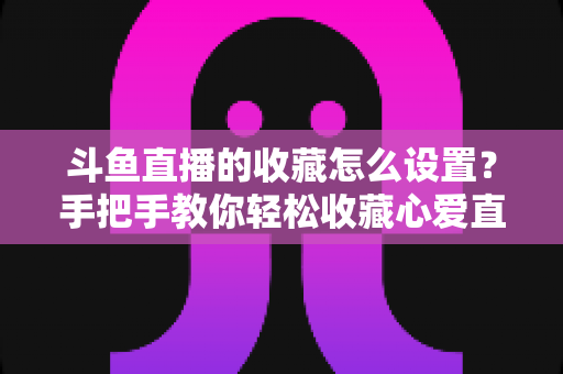 斗鱼直播的收藏怎么设置？手把手教你轻松收藏心爱直播间，精彩内容永不错过