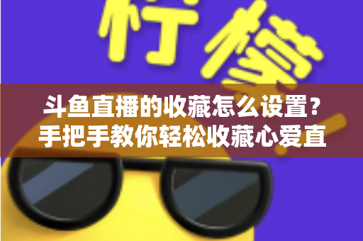斗鱼直播的收藏怎么设置？手把手教你轻松收藏心爱直播间，精彩内容永不错过
