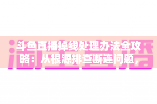 斗鱼直播掉线处理办法全攻略：从根源排查断连问题，让观看与推流更稳定流畅