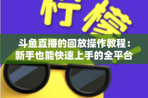 斗鱼直播的回放操作教程:新手也能快速上手的全平台回放观看与管理指南 斗鱼直播的回放操作教程:新手也能快速上手的全平台回放观看与管理指南