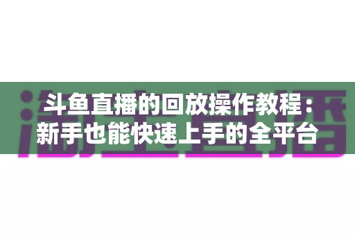 斗鱼直播的回放操作教程:新手也能快速上手的全平台回放观看与管理指南 斗鱼直播的回放操作教程:新手也能快速上手的全平台回放观看与管理指南