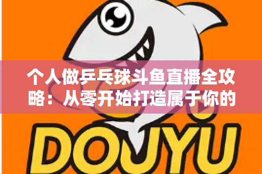 个人做乒乓球斗鱼直播全攻略：从零开始打造属于你的球台直播间