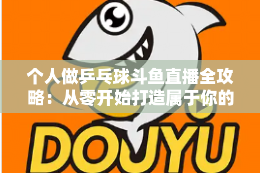 个人做乒乓球斗鱼直播全攻略：从零开始打造属于你的球台直播间