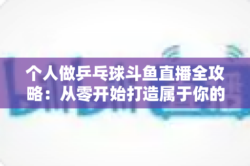 个人做乒乓球斗鱼直播全攻略：从零开始打造属于你的球台直播间