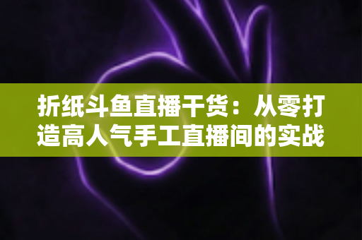 折纸斗鱼直播干货:从零打造高人气手工直播间的实战指南 折纸斗鱼直播干货:从零打造高人气手工直播间的实战指南