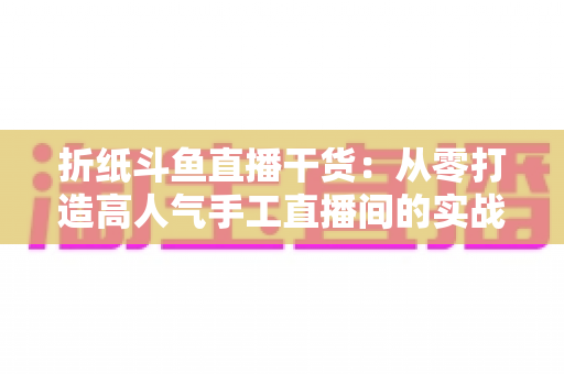 折纸斗鱼直播干货：从零打造高人气手工直播间的实战指南