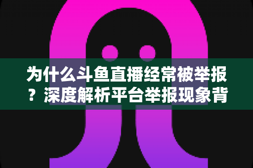 为什么斗鱼直播经常被举报？深度解析平台举报现象背后的真相与应对之道