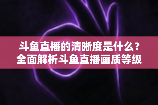 斗鱼直播的清晰度是什么？全面解析斗鱼直播画质等级、设置方法与观看优化技巧