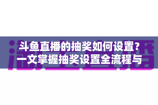 斗鱼直播的抽奖如何设置?一文掌握抽奖设置全流程与直播间涨粉运营技巧 斗鱼直播的抽奖如何设置?一文掌握抽奖设置全流程与直播间涨粉运营技巧