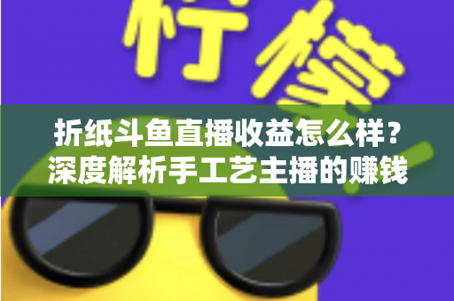 折纸斗鱼直播收益怎么样？深度解析手工艺主播的赚钱潜力与变现路径