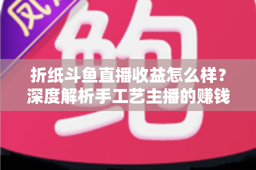 折纸斗鱼直播收益怎么样？深度解析手工艺主播的赚钱潜力与变现路径