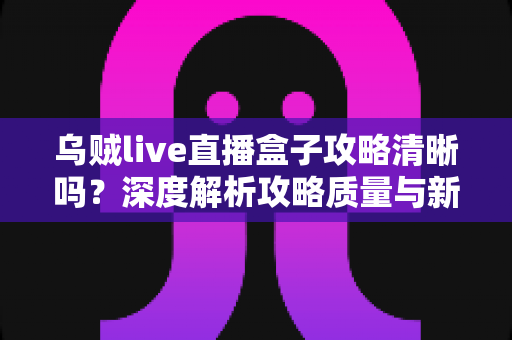 乌贼live直播盒子攻略清晰吗？深度解析攻略质量与新手使用指南全攻略