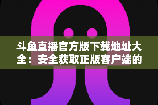 斗鱼直播官方版下载地址大全：安全获取正版客户端的一站式权威指南