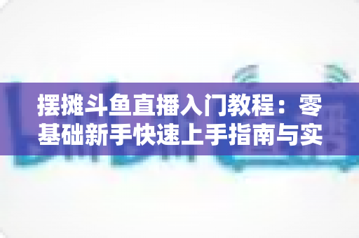 摆摊斗鱼直播入门教程:零基础新手快速上手指南与实战技巧分享 摆摊斗鱼直播入门教程:零基础新手快速上手指南与实战技巧分享