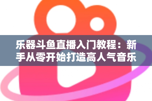 乐器斗鱼直播入门教程：新手从零开始打造高人气音乐直播间的完整指南