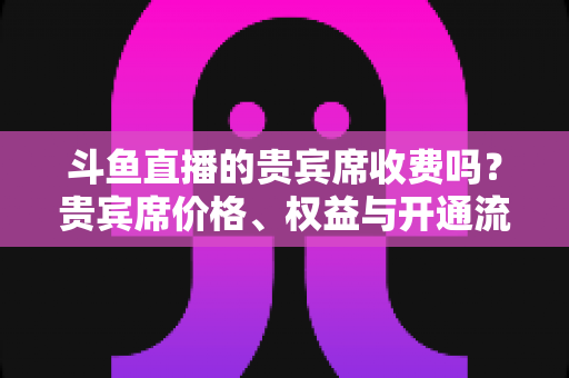 斗鱼直播的贵宾席收费吗?贵宾席价格、权益与开通流程一次讲清 斗鱼直播的贵宾席收费吗?贵宾席价格、权益与开通流程一次讲清